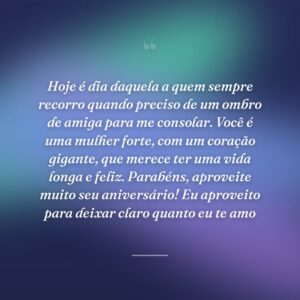 Hoje é dia daquela a quem sempre recorro quando preciso de um ombro de amiga para me consolar. Você é uma mulher forte, com um coração gigante, que merece ter uma vida longa e feliz. Parabéns, aproveite muito seu aniversário! Eu aproveito para deixar claro quanto eu te amo