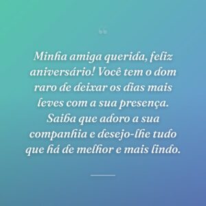 Minha amiga querida, feliz aniversário! Você tem o dom raro de deixar os dias mais leves com a sua presença. Saiba que adoro a sua companhia e desejo-lhe tudo que há de melhor e mais lindo.