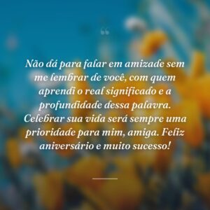 Não dá para falar em amizade sem me lembrar de você, com quem aprendi o real significado e a profundidade dessa palavra. Celebrar sua vida será sempre uma prioridade para mim, amiga. Feliz aniversário e muito sucesso!