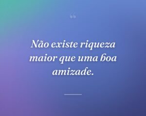 Não existe riqueza maior que uma boa amizade.