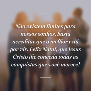 Não existem limites para nossos sonhos, basta acreditar que o melhor está por vir. Feliz Natal, que Jesus Cristo lhe conceda todas as conquistas que você merece!