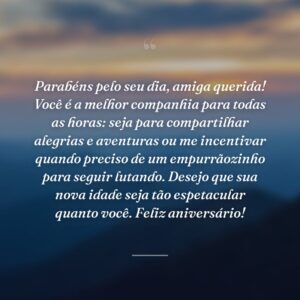Parabéns pelo seu dia, amiga querida! Você é a melhor companhia para todas as horas: seja para compartilhar alegrias e aventuras ou me incentivar quando preciso de um empurrãozinho para seguir lutando. Desejo que sua nova idade seja tão espetacular quanto você. Feliz aniversário!