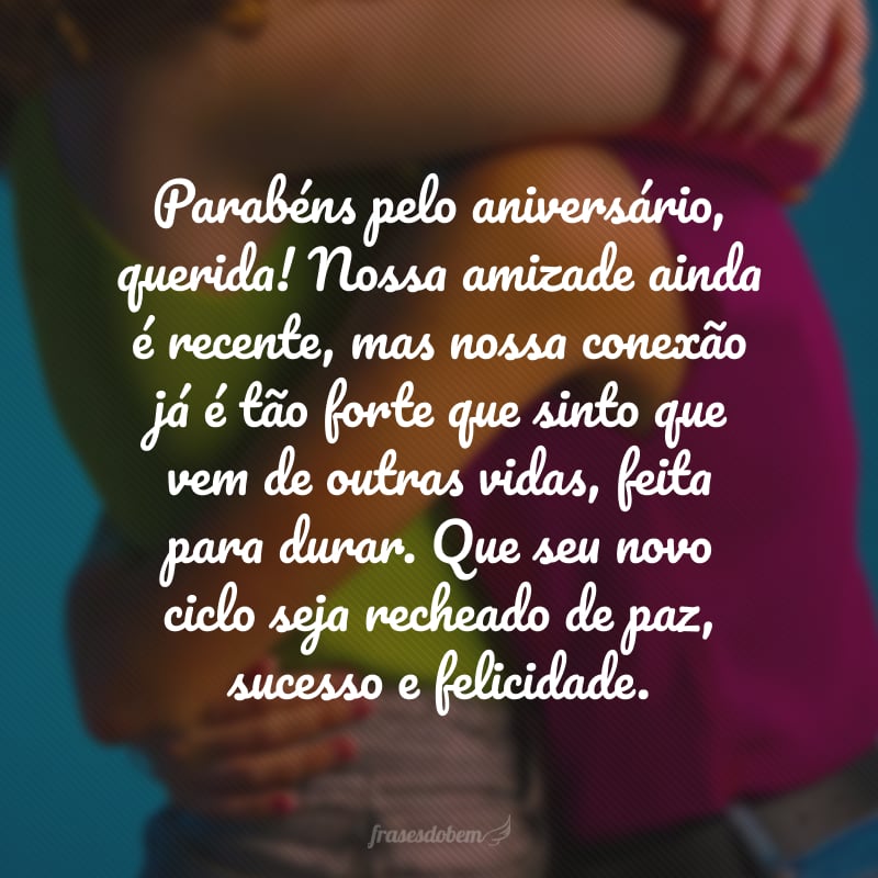 Parabéns pelo aniversário, querida! Nossa amizade ainda é recente, mas nossa conexão já é tão forte que sinto que vem de outras vidas, feita para durar. Que seu novo ciclo seja recheado de paz, sucesso e felicidade.