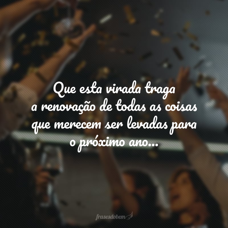 Que esta virada traga a renovação de todas as coisas que merecem ser levadas para o próximo ano: a fé na vida, o amor ao próximo e a certeza de que o amanhã será melhor que o ontem.