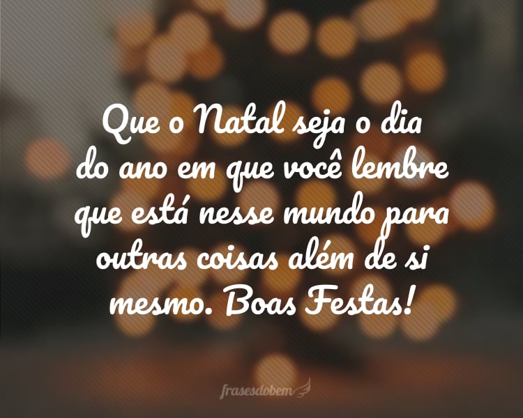 Que o Natal seja o dia do ano em que você lembre que está nesse mundo para outras coisas além de si mesmo. Boas Festas!