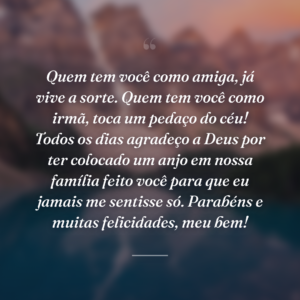 Quem tem você como amiga, já vive a sorte. Quem tem você como irmã, toca um pedaço do céu! Todos os dias agradeço a Deus por ter colocado um anjo em nossa família feito você para que eu jamais me sentisse só. Parabéns e muitas felicidades, meu bem!