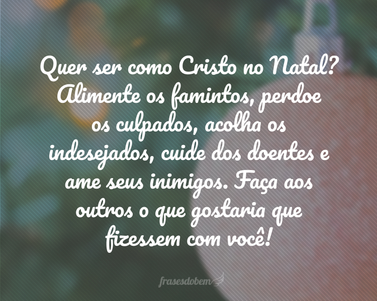 Quer ser como Cristo no Natal? Alimente os famintos, perdoe os culpados, acolha os indesejados, cuide dos doentes e ame seus inimigos. Faça aos outros o que gostaria que fizessem com você!