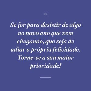 Se for para desistir de algo no novo ano que vem chegando, que seja de adiar a própria felicidade. Torne-se a sua maior prioridade!