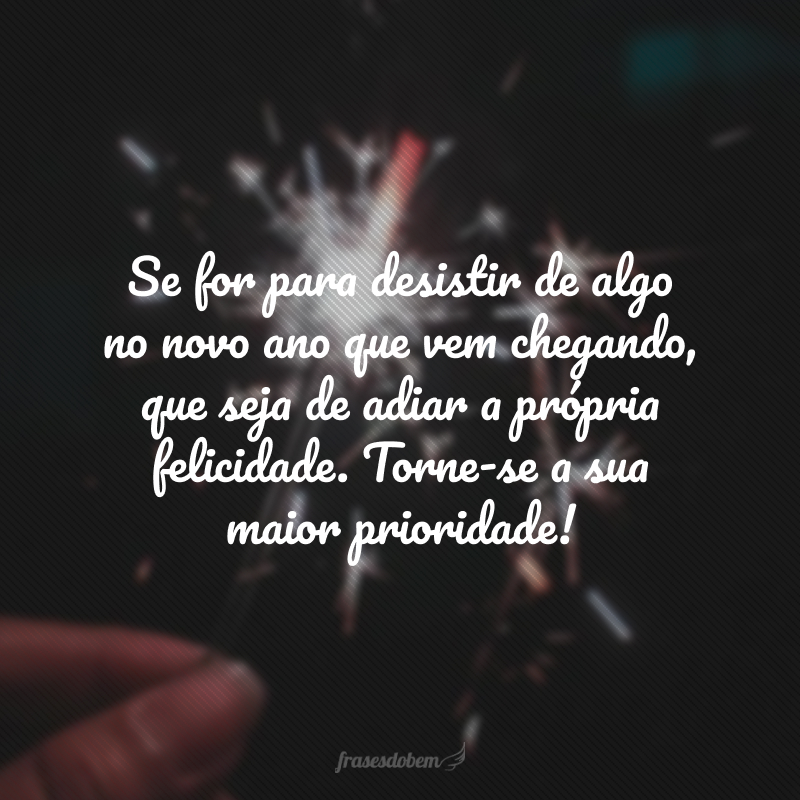 Se for para desistir de algo no novo ano que vem chegando, que seja de adiar a própria felicidade. Torne-se a sua maior prioridade!