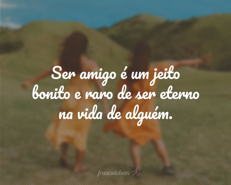 Ser amigo é um jeito bonito e raro de ser eterno na vida de alguém.