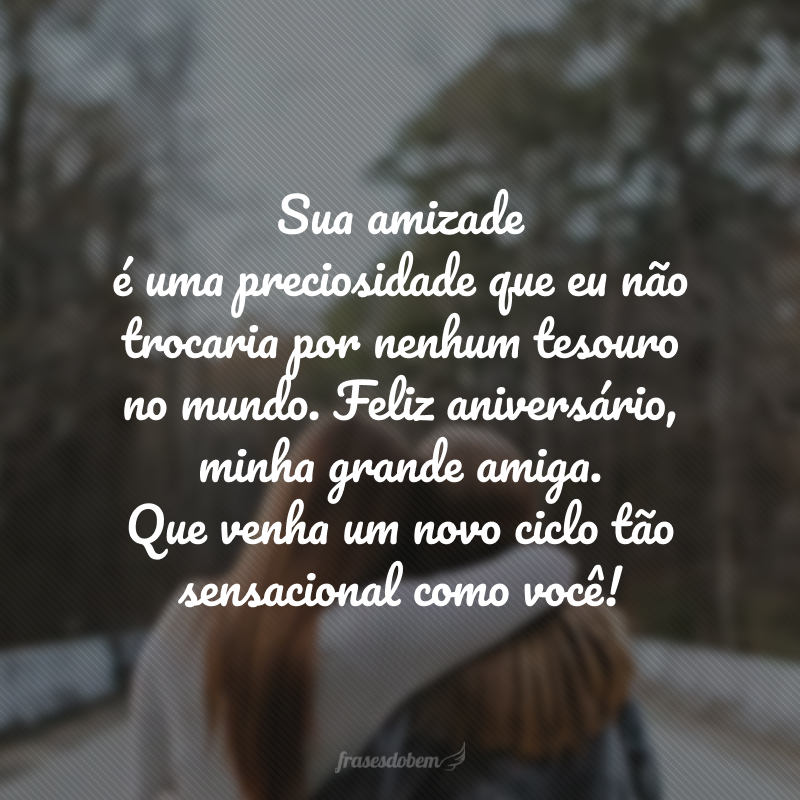 Sua amizade é uma preciosidade que eu não trocaria por nenhum tesouro no mundo. Feliz aniversário, minha grande amiga. Que venha um novo ciclo tão sensacional como você!