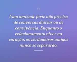 Uma amizade forte não precisa de conversas diárias ou de convivência. Enquanto o relacionamento viver no coração, os verdadeiros amigos nunca se separarão.