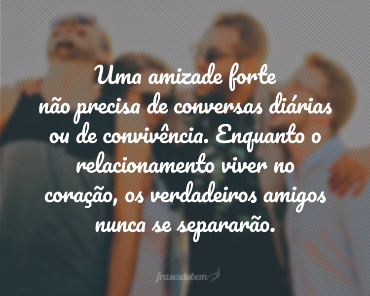 Uma amizade forte não precisa de conversas diárias ou de convivência. Enquanto o relacionamento viver no coração, os verdadeiros amigos nunca se separarão.