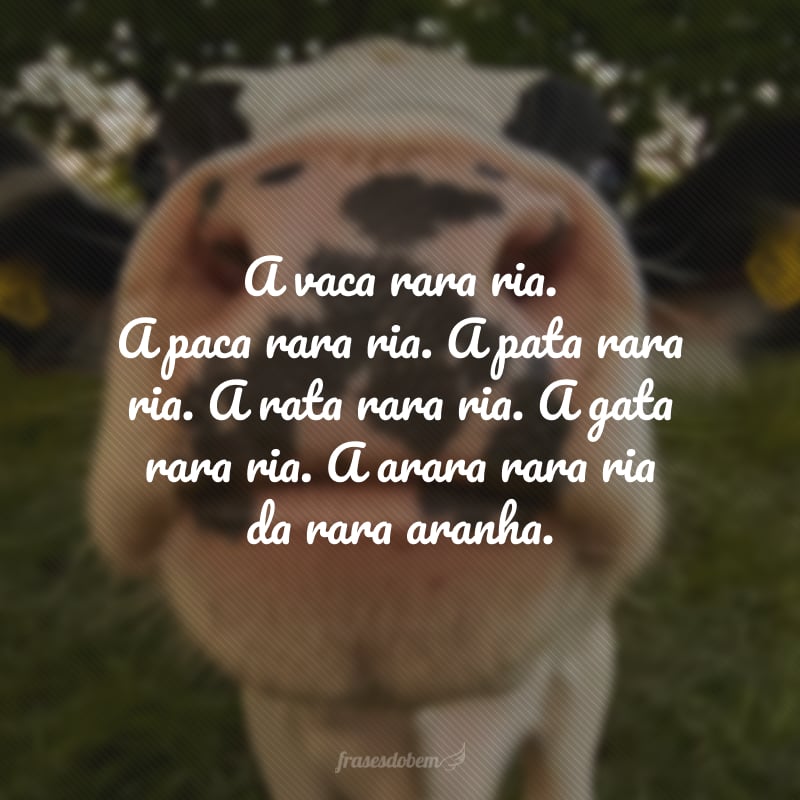 A vaca rara ria. A paca rara ria. A pata rara ria. A rata rara ria. A gata rara ria. A arara rara ria da rara aranha.