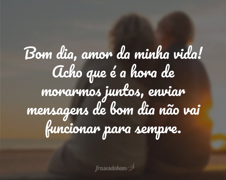 Bom dia, amor da minha vida! Acho que é a hora de morarmos juntos, enviar mensagens de bom dia não vai funcionar para sempre.