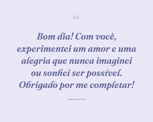 Bom dia! Com você, experimentei um amor e uma alegria que nunca imaginei ou sonhei ser possível. Obrigado por me completar!