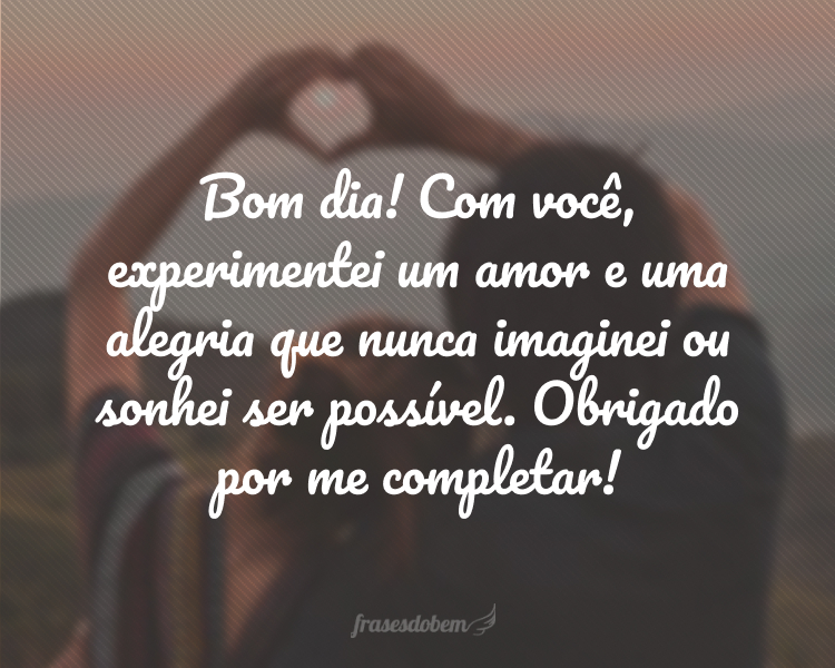 Bom dia! Com você, experimentei um amor e uma alegria que nunca imaginei ou sonhei ser possível. Obrigado por me completar!