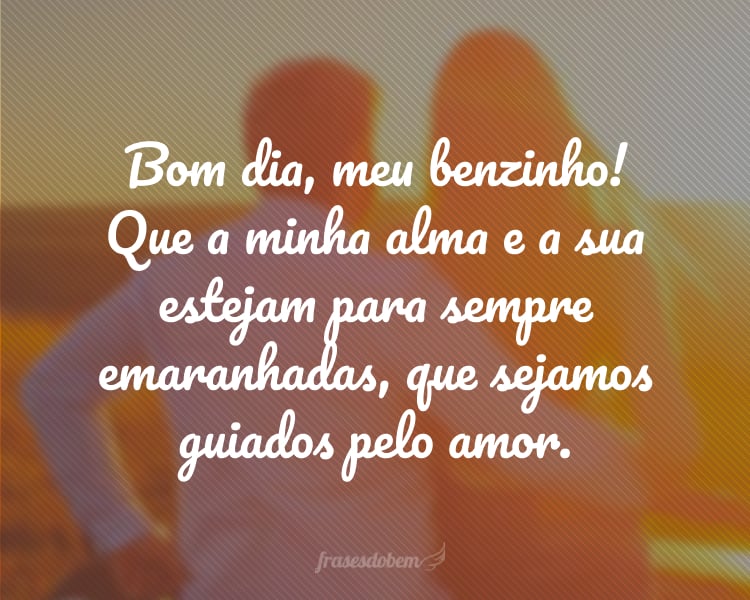 Bom dia, meu benzinho! Que a minha alma e a sua estejam para sempre emaranhadas, que sejamos guiados pelo amor.