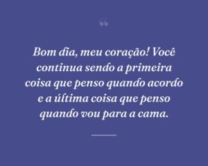 Bom dia, meu coração! Você continua sendo a primeira coisa que penso quando acordo e a última coisa que penso quando vou para a cama.