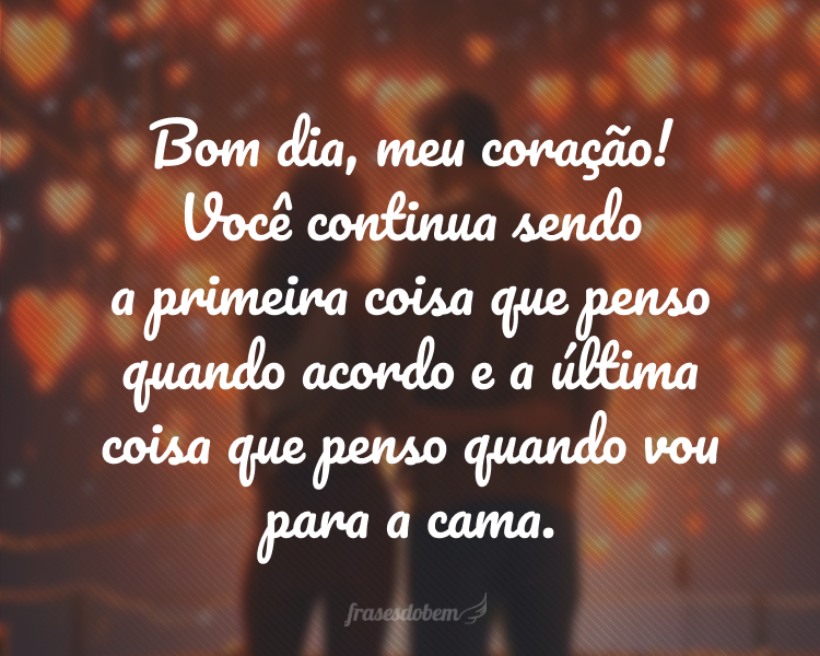 Bom dia, meu coração! Você continua sendo a primeira coisa que penso quando acordo e a última coisa que penso quando vou para a cama.