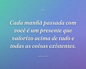 Cada manhã passada com você é um presente que valorizo ​​​​acima de tudo e todas as coisas existentes.