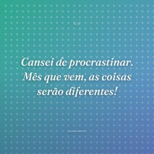 Cansei de procrastinar. Mês que vem, as coisas serão diferentes!