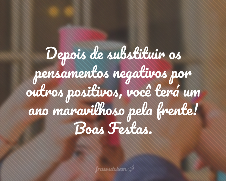 Depois de substituir os pensamentos negativos por outros positivos, você terá um ano maravilhoso pela frente! Boas Festas.