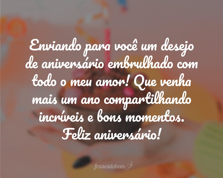 Enviando para você um desejo de aniversário embrulhado com todo o meu amor! Que venha mais um ano compartilhando incríveis e bons momentos. Feliz aniversário!