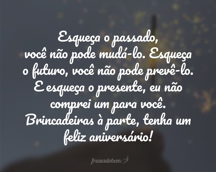 Esqueça o passado, você não pode mudá-lo. Esqueça o futuro, você não pode prevê-lo. E esqueça o presente, eu não comprei um para você. Brincadeiras à parte, tenha um feliz aniversário!