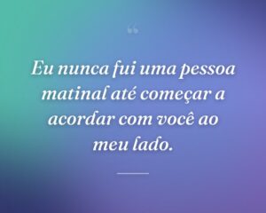Eu nunca fui uma pessoa matinal até começar a acordar com você ao meu lado.
