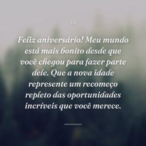 Feliz aniversário! Meu mundo está mais bonito desde que você chegou para fazer parte dele. Que a nova idade represente um recomeço repleto das oportunidades incríveis que você merece.