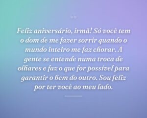 Feliz aniversário, irmã! Só você tem o dom de me fazer sorrir quando o mundo inteiro me faz chorar. A gente se entende numa troca de olhares e faz o que for possível para garantir o bem do outro. Sou feliz por ter você ao meu lado.