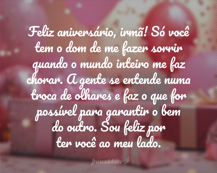 Feliz aniversário, irmã! Só você tem o dom de me fazer sorrir quando o mundo inteiro me faz chorar. A gente se entende numa troca de olhares e faz o que for possível para garantir o bem do outro. Sou feliz por ter você ao meu lado.