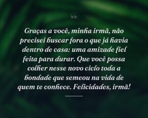 Graças a você, minha irmã, não precisei buscar fora o que já havia dentro de casa: uma amizade fiel feita para durar. Que você possa colher nesse novo ciclo toda a bondade que semeou na vida de quem te conhece. Felicidades, irmã!
