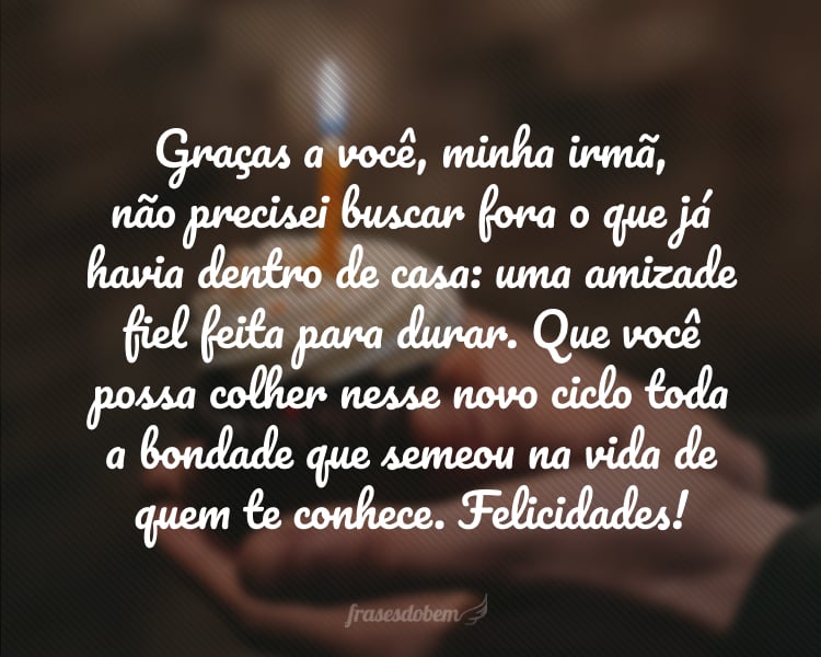 Graças a você, minha irmã, não precisei buscar fora o que já havia dentro de casa: uma amizade fiel feita para durar. Que você possa colher nesse novo ciclo toda a bondade que semeou na vida de quem te conhece. Felicidades, irmã!