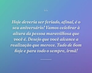 Hoje deveria ser feriado, afinal, é o seu aniversário! Vamos celebrar à altura da pessoa maravilhosa que você é. Desejo que você alcance a realização que merece. Tudo de bom hoje e para todo o sempre, irmã!