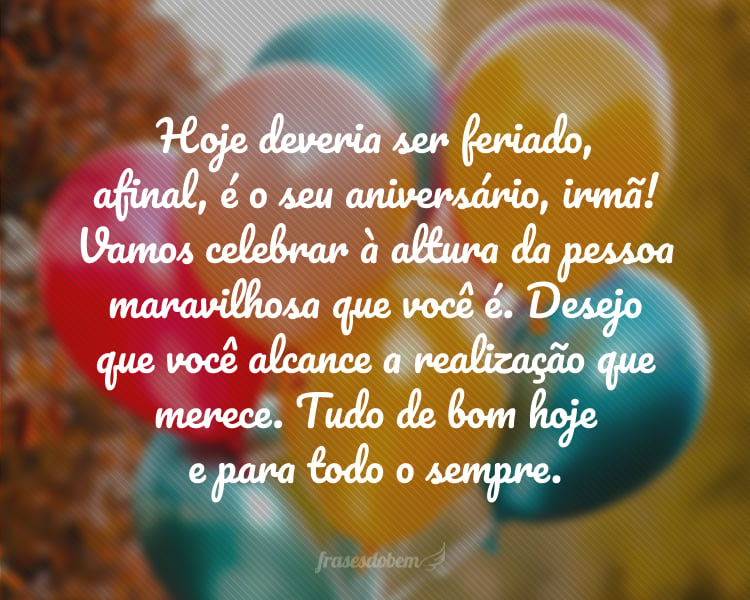 Hoje deveria ser feriado, afinal, é o seu aniversário! Vamos celebrar à altura da pessoa maravilhosa que você é. Desejo que você alcance a realização que merece. Tudo de bom hoje e para todo o sempre, irmã!