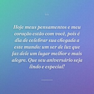 Hoje meus pensamentos e meu coração estão com você, pois é dia de celebrar sua chegada a este mundo: um ser de luz que faz dele um lugar melhor e mais alegre. Que seu aniversário seja lindo e especial!