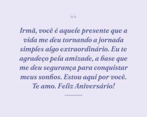 Irmã, você é aquele presente que a vida me deu tornando a jornada simples algo extraordinário. Eu te agradeço pela amizade, a base que me deu segurança para conquistar meus sonhos. Estou aqui por você. Te amo. Feliz Aniversário!