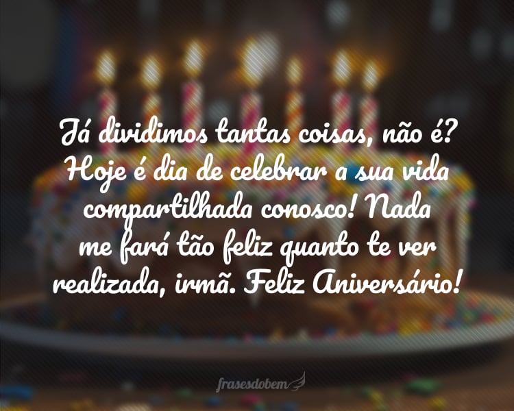 Já dividimos tantas coisas, não é? Hoje é dia de celebrar a sua vida compartilhada conosco! Que esse novo ciclo te aproxime mais e mais das conquistas que deseja e merece! Nada me fará tão feliz quanto te ver realizada, irmã. Mal posso esperar a hora de te dar aquele abraço. Feliz Aniversário!