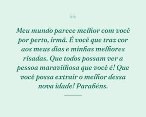 Meu mundo parece melhor com você por perto, irmã. É você que traz cor aos meus dias e minhas melhores risadas. Que todos possam ver a pessoa maravilhosa que você é! Que você possa extrair o melhor dessa nova idade! Parabéns.