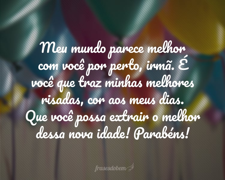 Meu mundo parece melhor com você por perto, irmã. É você que traz cor aos meus dias e minhas melhores risadas. Que todos possam ver a pessoa maravilhosa que você é! Que você possa extrair o melhor dessa nova idade! Parabéns.