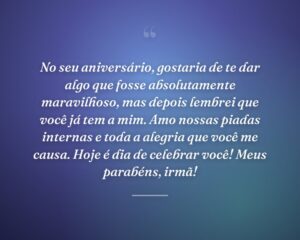 No seu aniversário, gostaria de te dar algo que fosse absolutamente maravilhoso, mas depois lembrei que você já tem a mim. Amo nossas piadas internas e toda a alegria que você me causa. Hoje é dia de celebrar você! Meus parabéns, irmã!