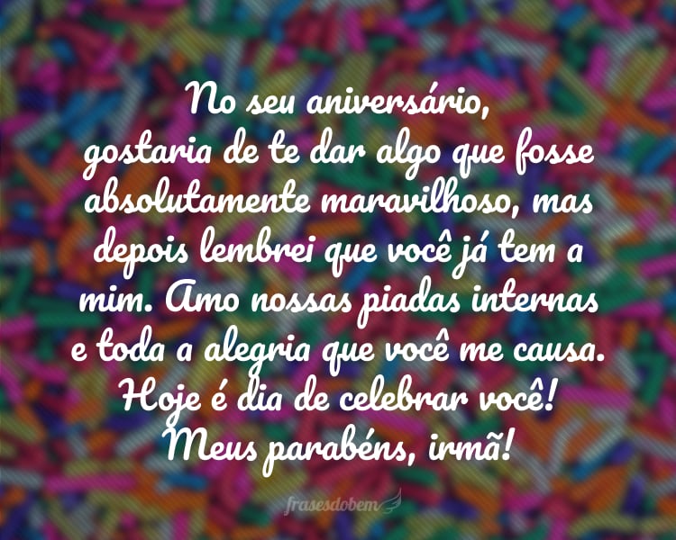 No seu aniversário, gostaria de te dar algo que fosse absolutamente maravilhoso, mas depois lembrei que você já tem a mim. Amo nossas piadas internas e toda a alegria que você me causa. Hoje é dia de celebrar você! Meus parabéns, irmã!