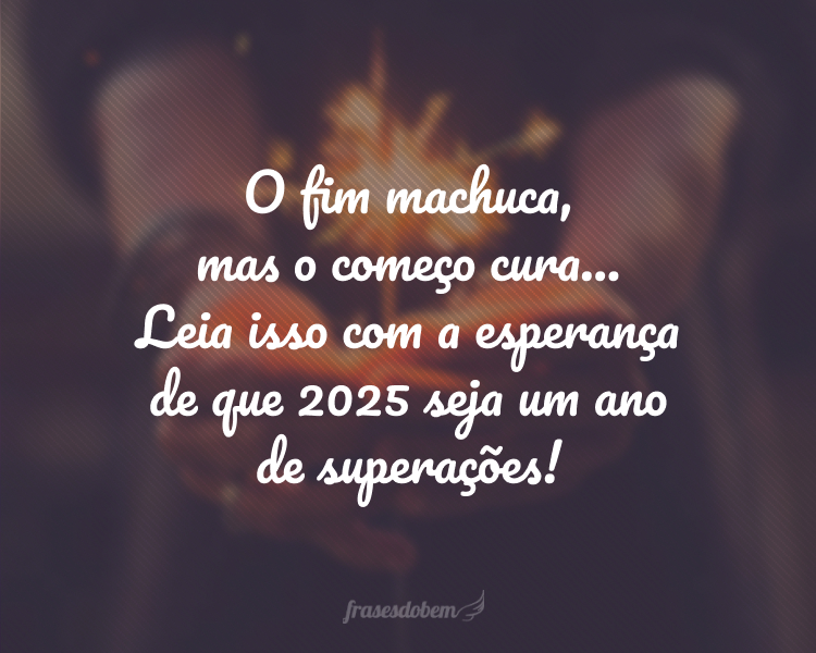 O fim machuca, mas o começo cura... Leia isso com a esperança de que 2025 seja um ano de superações!