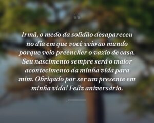 Irmã, o medo da solidão desapareceu no dia em que você veio ao mundo porque veio preencher o vazio de casa. Seu nascimento sempre será o maior acontecimento da minha vida para mim. Obrigado por ser um presente em minha vida! Feliz aniversário.