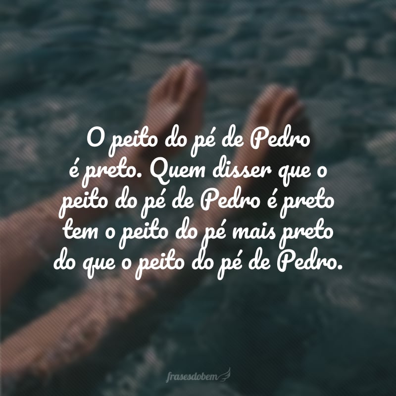 O peito do pé de Pedro é preto. Quem disser que o peito do pé de Pedro é preto tem o peito do pé mais preto do que o peito do pé de Pedro.