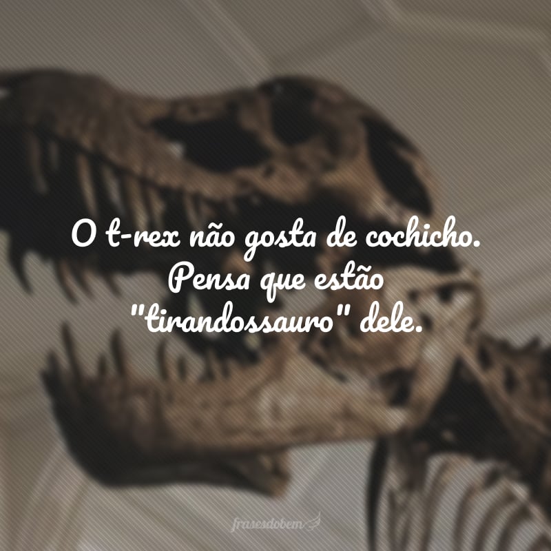 O t-rex não gosta de cochicho. Pensa que estão 