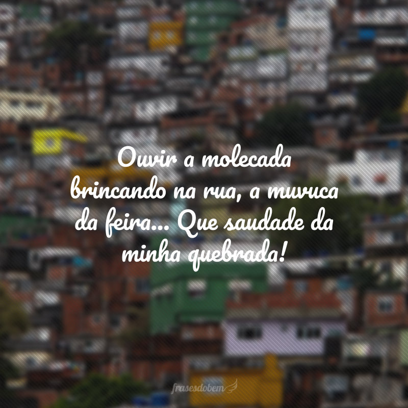 Ouvir a molecada brincando na rua, a muvuca da feira... Que saudade da minha quebrada!