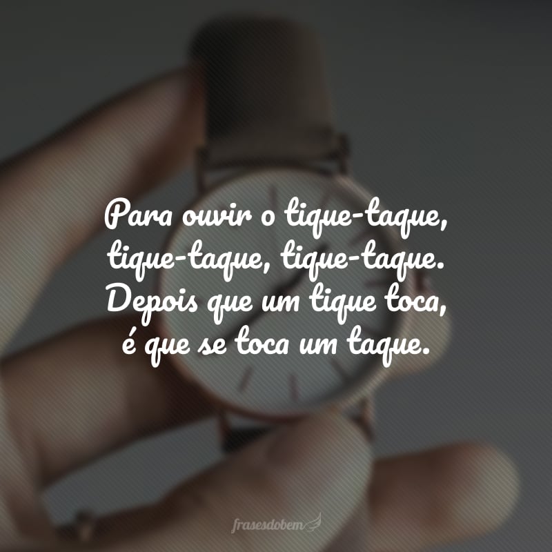 Para ouvir o tique-taque, tique-taque, tique-taque. Depois que um tique toca, é que se toca um taque.